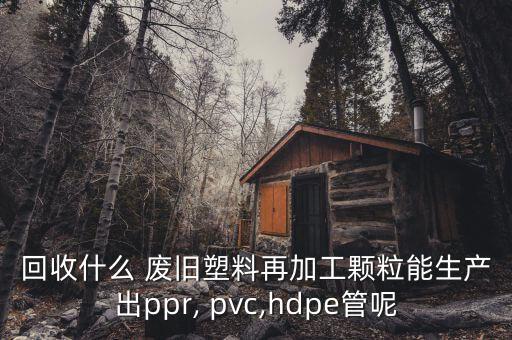回收什么 废旧塑料再加工颗粒能生产出ppr, pvc,hdpe管呢