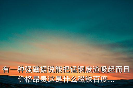 有一种强磁据说能把锰钢废渣吸起而且价格昂贵这是什么磁铁百度...