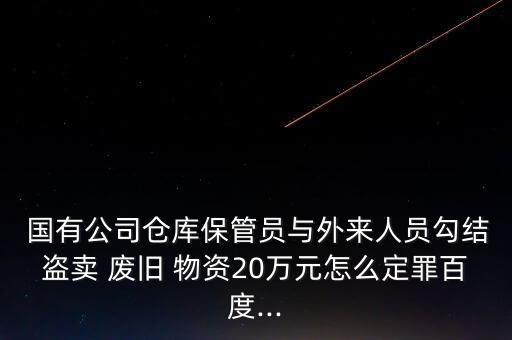  国有公司仓库保管员与外来人员勾结盗卖 废旧 物资20万元怎么定罪百度...