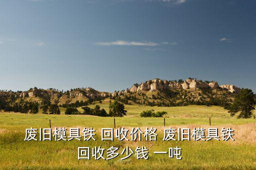  废旧模具铁 回收价格 废旧模具铁 回收多少钱 一吨