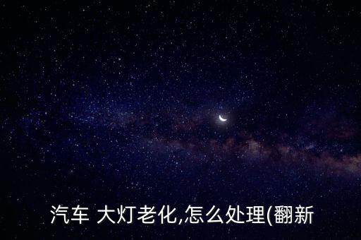  汽车 大灯老化,怎么处理(翻新