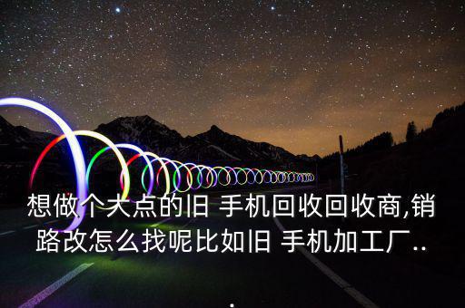 想做个大点的旧 手机回收回收商,销路改怎么找呢比如旧 手机加工厂...