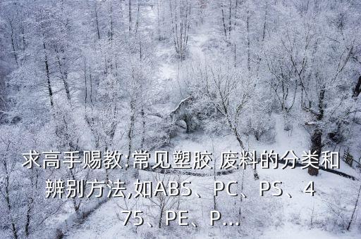 求高手赐教:常见塑胶 废料的分类和辨别方法,如ABS、PC、PS、475、PE、P...