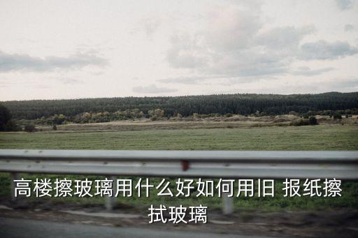 高楼擦玻璃用什么好如何用旧 报纸擦拭玻璃