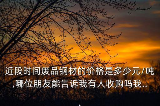 近段时间废品钢材的价格是多少元/吨,哪位朋友能告诉我有人收购吗我...