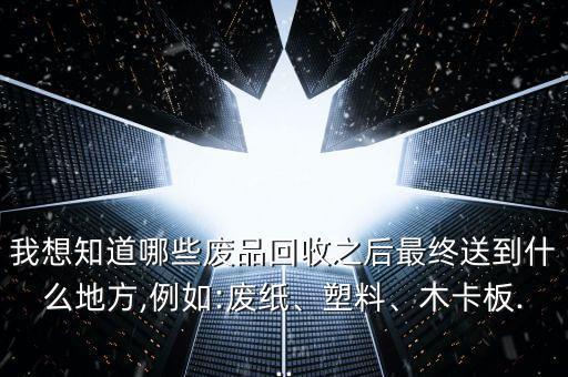 我想知道哪些废品回收之后最终送到什么地方,例如:废纸、塑料、木卡板...