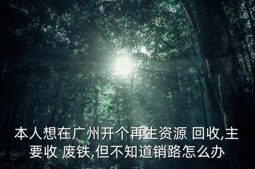 本人想在广州开个再生资源 回收,主要收 废铁,但不知道销路怎么办