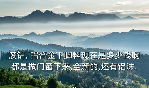 废铝, 铝合金下脚料现在是多少钱啊都是做门窗下来,全新的,还有铝沫...