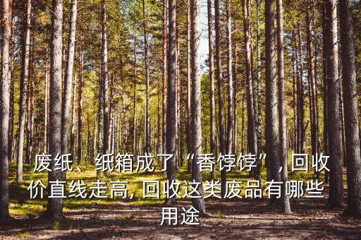  废纸、纸箱成了“香饽饽”, 回收价直线走高, 回收这类废品有哪些 用途