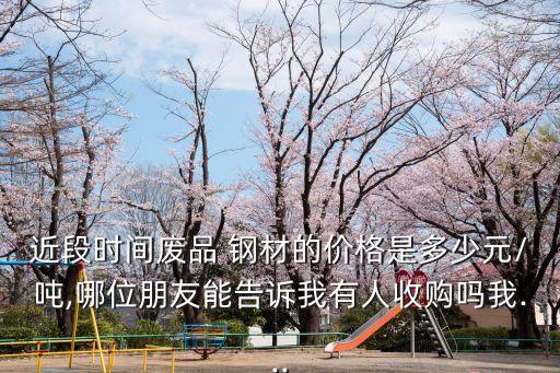 近段时间废品 钢材的价格是多少元/吨,哪位朋友能告诉我有人收购吗我...