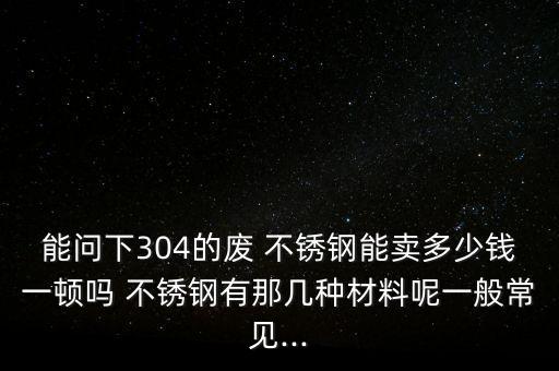 能问下304的废 不锈钢能卖多少钱一顿吗 不锈钢有那几种材料呢一般常见...