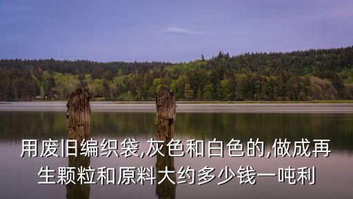 用废旧编织袋,灰色和白色的,做成再生颗粒和原料大约多少钱一吨利