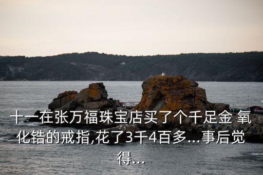 十一在张万福珠宝店买了个千足金 氧化锆的戒指,花了3千4百多…事后觉得...