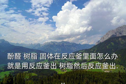 酚醛 树脂 固体在反应釜里面怎么办就是用反应釜出 树脂然后反应釜出...