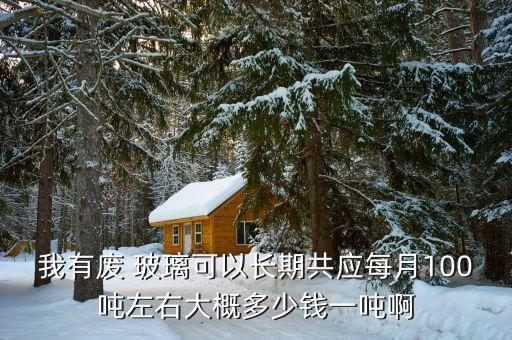 我有废 玻璃可以长期共应每月100吨左右大概多少钱一吨啊