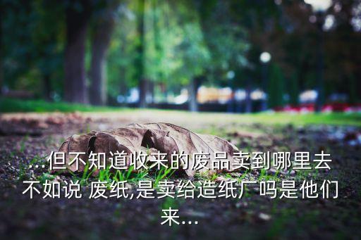 ...但不知道收来的废品卖到哪里去不如说 废纸,是卖给造纸厂吗是他们来...