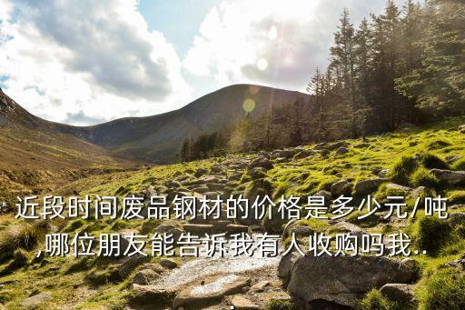 近段时间废品钢材的价格是多少元/吨,哪位朋友能告诉我有人收购吗我...