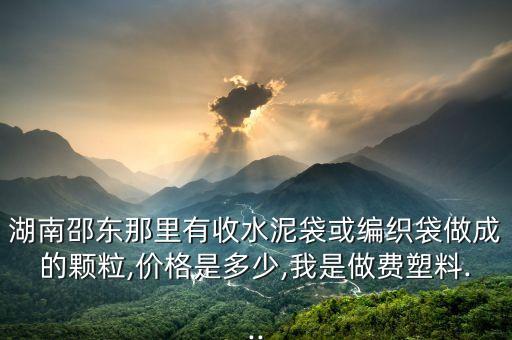 湖南邵东那里有收水泥袋或编织袋做成的颗粒,价格是多少,我是做费塑料...
