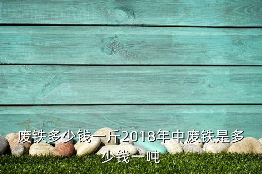 废铁多少钱一斤2018年中废铁是多少钱一吨