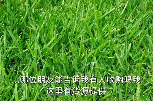 ...哪位朋友能告诉我有人收购吗我这里有货源提供