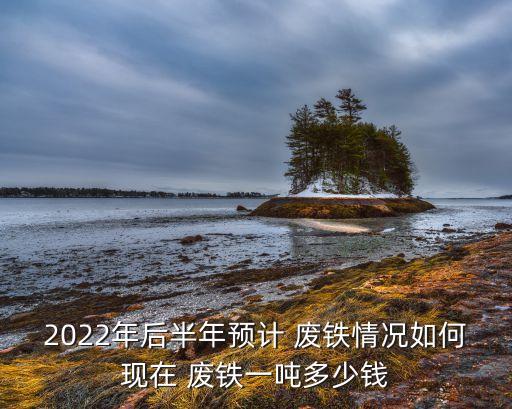 2022年后半年预计 废铁情况如何现在 废铁一吨多少钱