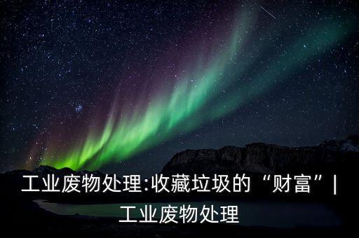工业废物处理:收藏垃圾的“财富”|工业废物处理