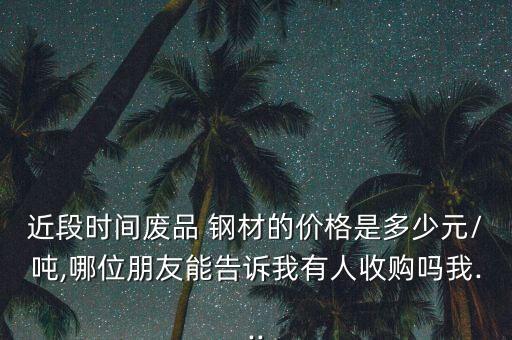 近段时间废品 钢材的价格是多少元/吨,哪位朋友能告诉我有人收购吗我...