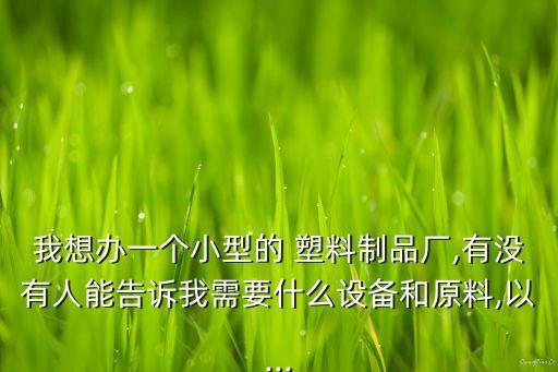 我想办一个小型的 塑料制品厂,有没有人能告诉我需要什么设备和原料,以...