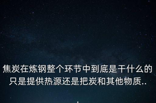 焦炭在炼钢整个环节中到底是干什么的只是提供热源还是把炭和其他物质...