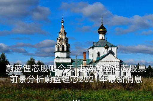 蔚蓝锂芯股吧今天 走势蔚蓝锂芯股票前景分析蔚蓝锂芯2021年最新消息...