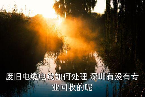 废旧电缆电线如何处理 深圳有没有专业回收的呢