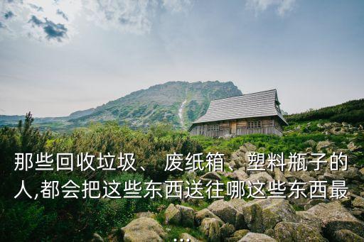 那些回收垃圾、 废纸箱、塑料瓶子的人,都会把这些东西送往哪这些东西最...