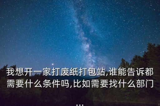 我想开一家打废纸打包站,谁能告诉都需要什么条件吗,比如需要找什么部门...