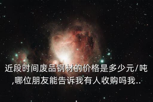 近段时间废品钢材的价格是多少元/吨,哪位朋友能告诉我有人收购吗我...