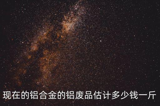 现在的铝合金的铝废品估计多少钱一斤