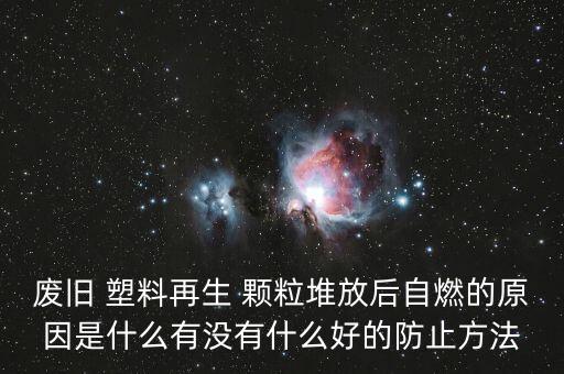 废旧 塑料再生 颗粒堆放后自燃的原因是什么有没有什么好的防止方法