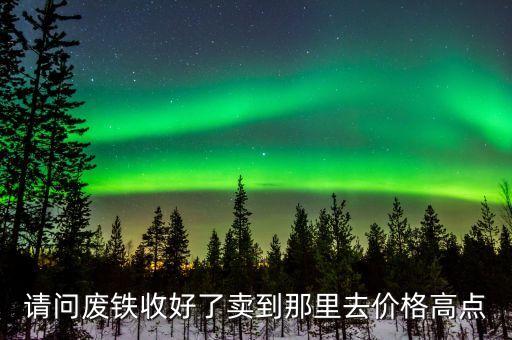 请问废铁收好了卖到那里去价格高点