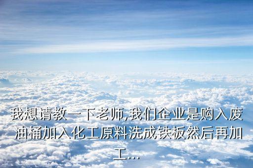 我想请教一下老师,我们企业是购入废 油桶加入化工原料洗成铁板然后再加工...