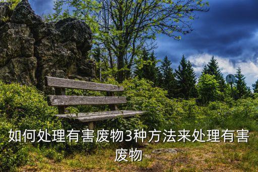 如何处理有害废物3种方法来处理有害废物