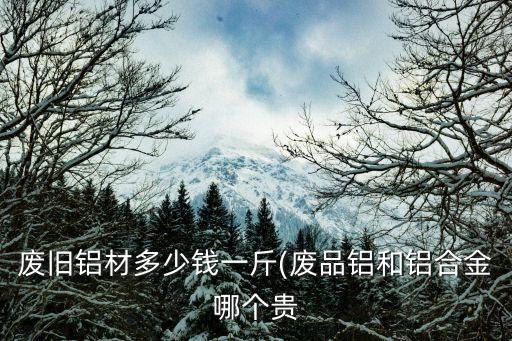 废旧铝材多少钱一斤(废品铝和铝合金哪个贵