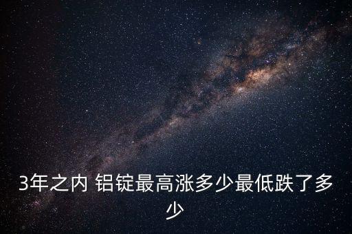 3年之内 铝锭最高涨多少最低跌了多少