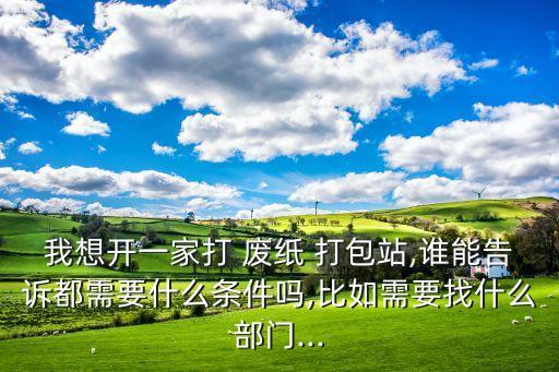 我想开一家打 废纸 打包站,谁能告诉都需要什么条件吗,比如需要找什么部门...
