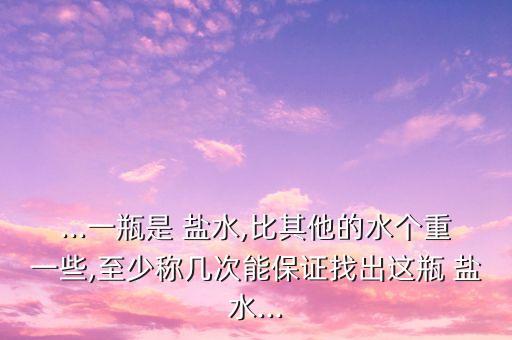 ...一瓶是 盐水,比其他的水个重一些,至少称几次能保证找出这瓶 盐水...