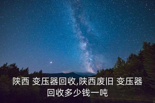 陕西 变压器回收,陕西废旧 变压器回收多少钱一吨