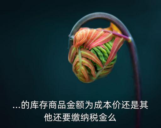 ...的库存商品金额为成本价还是其他还要缴纳税金么