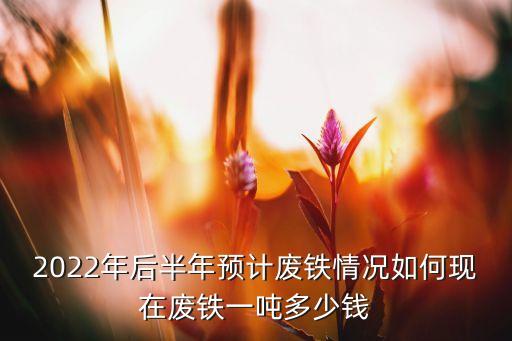 2022年后半年预计废铁情况如何现在废铁一吨多少钱