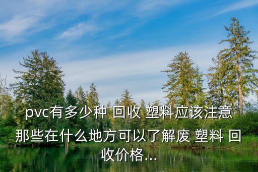 pvc有多少种 回收 塑料应该注意那些在什么地方可以了解废 塑料 回收价格...