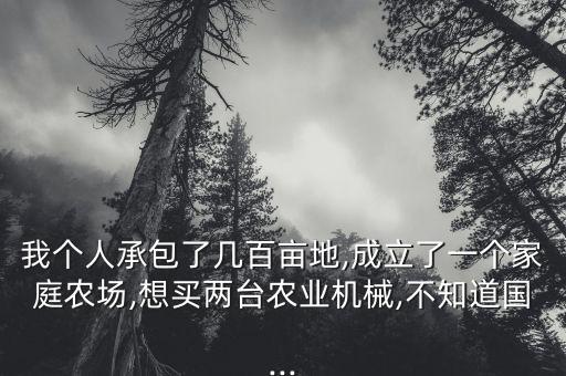 我个人承包了几百亩地,成立了一个家庭农场,想买两台农业机械,不知道国...
