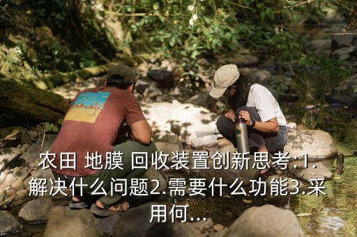 农田 地膜 回收装置创新思考:1.解决什么问题2.需要什么功能3.采用何...