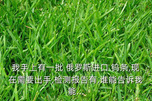 我手上有一批 俄罗斯进口 钨条,现在需要出手,检测报告有,谁能告诉我能...